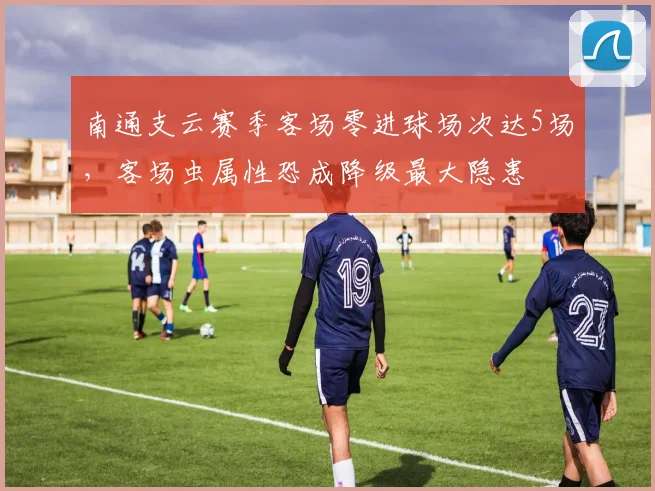 南通支云赛季客场零进球场次达5场，客场虫属性恐成降级最大隐患