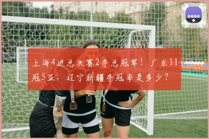 上海4进总决赛2夺总冠军！广东11冠5亚，辽宁新疆夺冠率是多少？