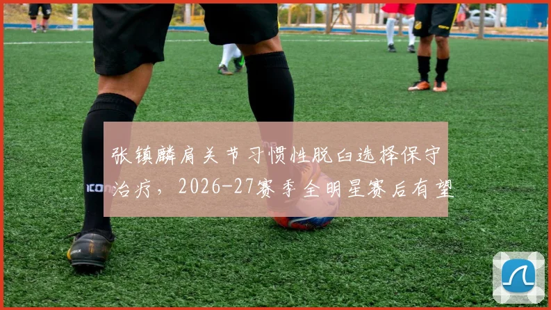 张镇麟肩关节习惯性脱臼选择保守治疗,2026-27赛季全明星赛后有望回归